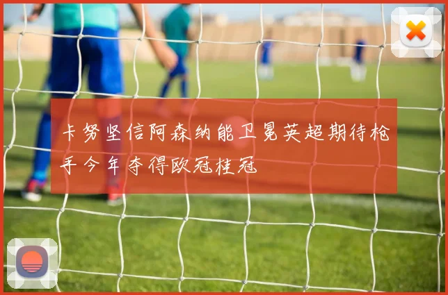 卡努坚信阿森纳能卫冕英超期待枪手今年夺得欧冠桂冠