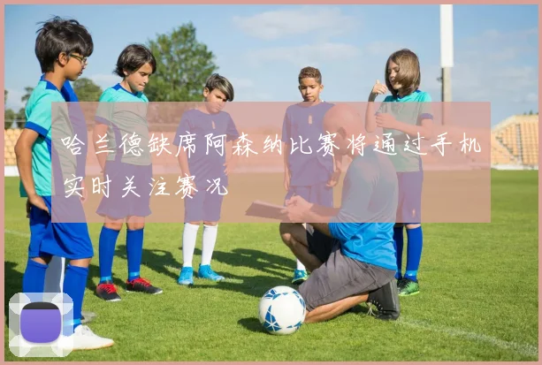 哈兰德缺席阿森纳比赛将通过手机实时关注赛况