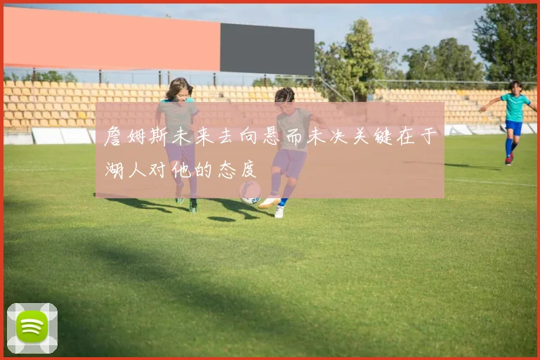 詹姆斯未来去向悬而未决关键在于湖人对他的态度