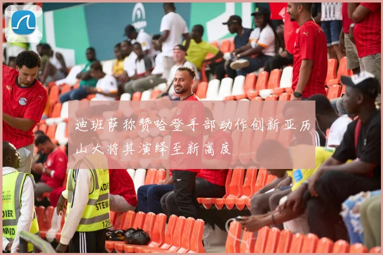 迪班萨称赞哈登手部动作创新亚历山大将其演绎至新高度