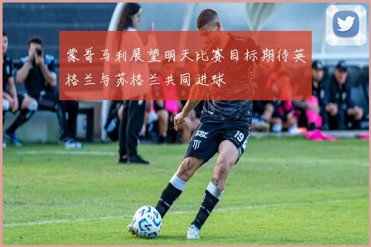 蒙哥马利展望明天比赛目标期待英格兰与苏格兰共同进球