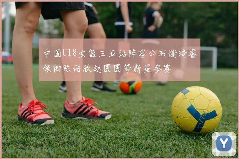 中国U18女篮三亚站阵容公布谢琦睿领衔陈语欣赵圆圆等新星参赛