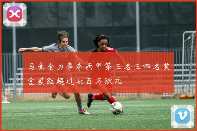 马竞全力争夺西甲第三名三四名奖金差距超过七百万欧元