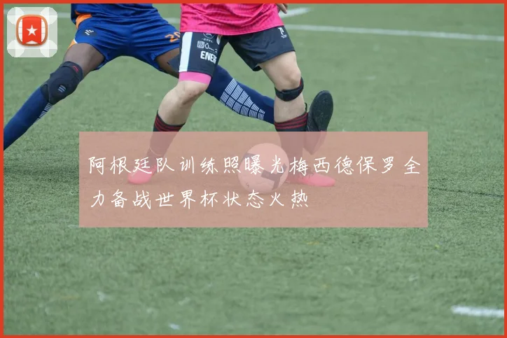阿根廷队训练照曝光梅西德保罗全力备战世界杯状态火热