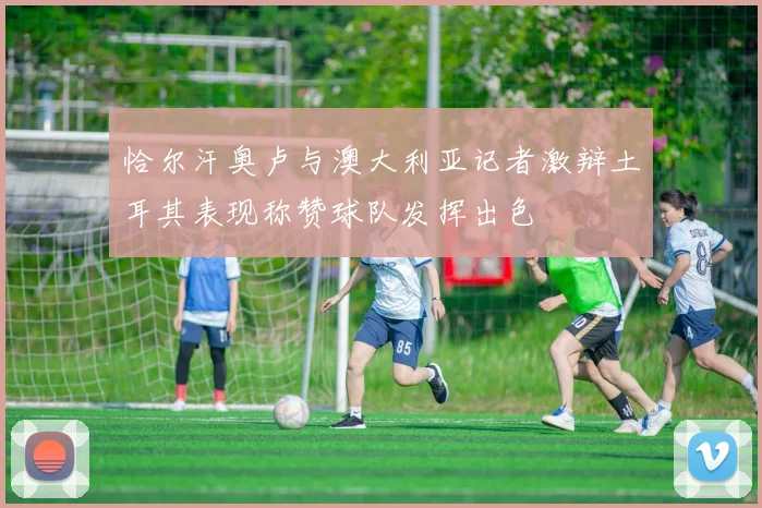 恰尔汗奥卢与澳大利亚记者激辩土耳其表现称赞球队发挥出色