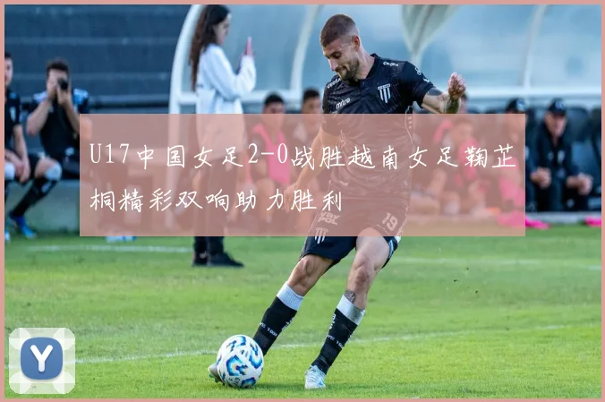 U17中国女足2-0战胜越南女足鞠芷桐精彩双响助力胜利