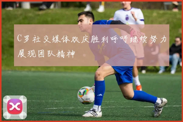 C罗社交媒体欢庆胜利呼吁继续努力展现团队精神