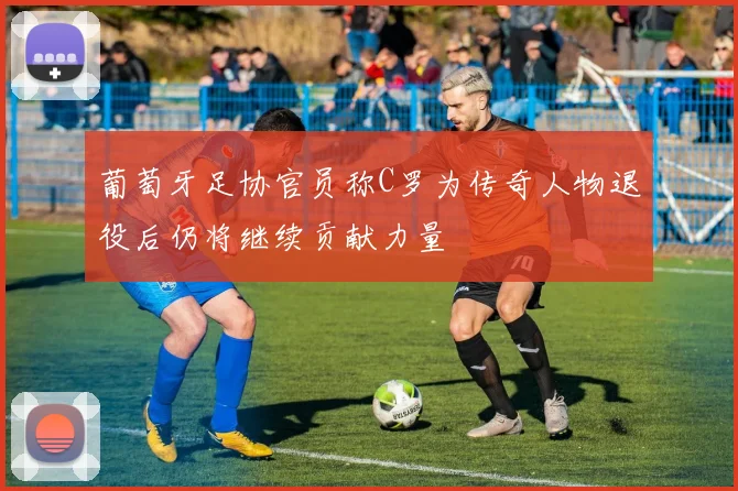 葡萄牙足协官员称C罗为传奇人物退役后仍将继续贡献力量
