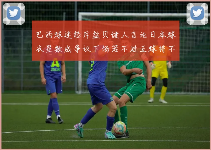 巴西球迷怒斥盐贝健人言论日本球衣星数成争议下场若不进五球将不庆祝