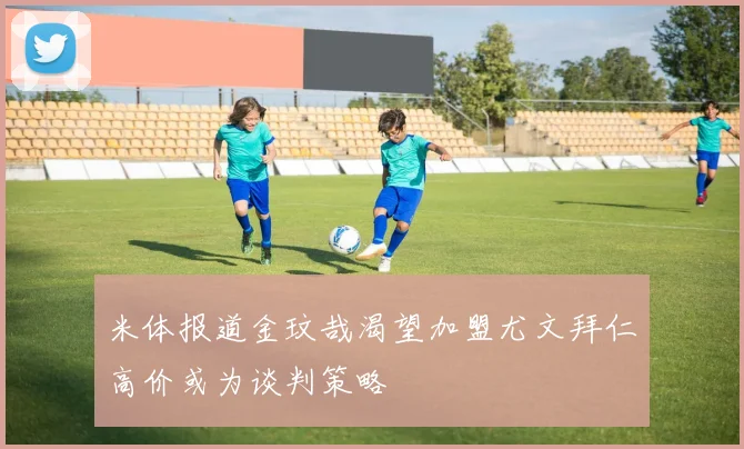 米体报道金玟哉渴望加盟尤文拜仁高价或为谈判策略