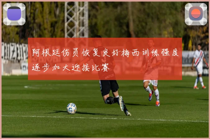 阿根廷伤员恢复良好梅西训练强度逐步加大迎接比赛